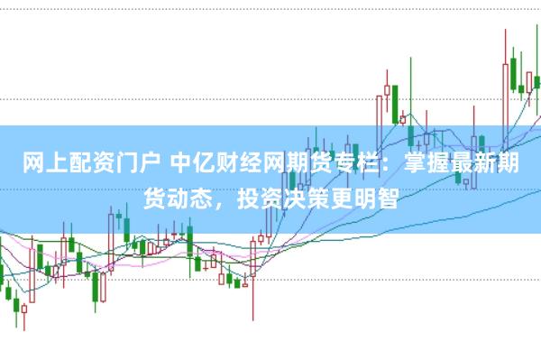 网上配资门户 中亿财经网期货专栏：掌握最新期货动态，投资决策更明智
