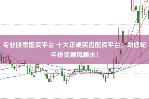 专业股票配资平台 十大正规实盘配资平台，助您蛇年投资顺风顺水！