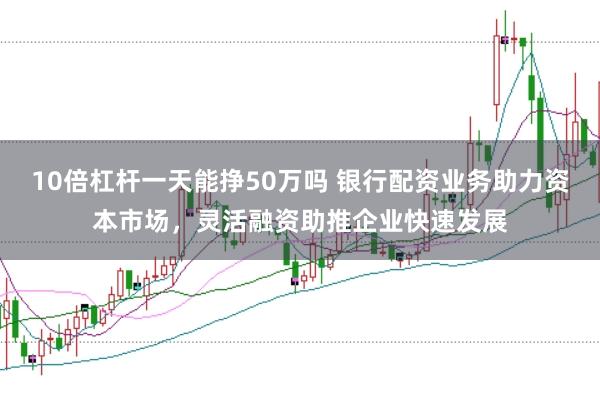 10倍杠杆一天能挣50万吗 银行配资业务助力资本市场，灵活融资助推企业快速发展