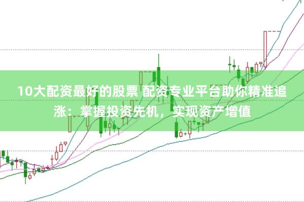 10大配资最好的股票 配资专业平台助你精准追涨：掌握投资先机，实现资产增值