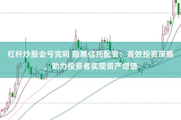 杠杆炒股会亏完吗 股票信托配资：高效投资策略，助力投资者实现资产增值