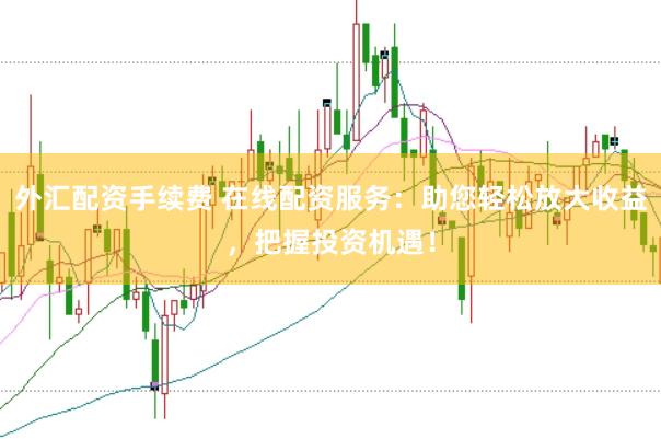 外汇配资手续费 在线配资服务：助您轻松放大收益，把握投资机遇！