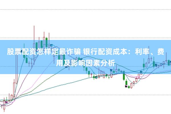 股票配资怎样定最诈骗 银行配资成本：利率、费用及影响因素分析