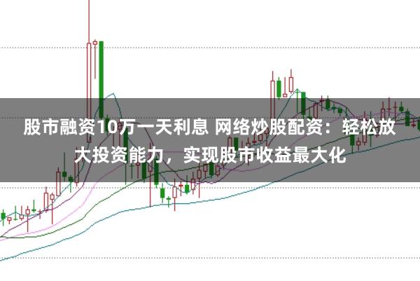 股市融资10万一天利息 网络炒股配资：轻松放大投资能力，实现股市收益最大化