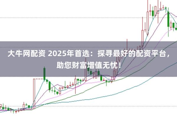 大牛网配资 2025年首选：探寻最好的配资平台，助您财富增值无忧！