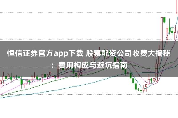 恒信证券官方app下载 股票配资公司收费大揭秘：费用构成与避坑指南