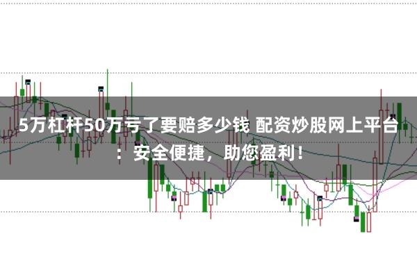5万杠杆50万亏了要赔多少钱 配资炒股网上平台：安全便捷，助您盈利！
