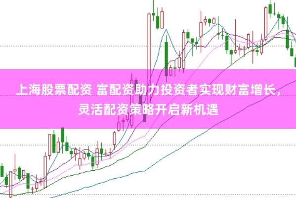上海股票配资 富配资助力投资者实现财富增长，灵活配资策略开启新机遇