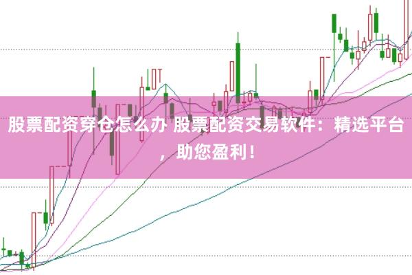 股票配资穿仓怎么办 股票配资交易软件：精选平台，助您盈利！
