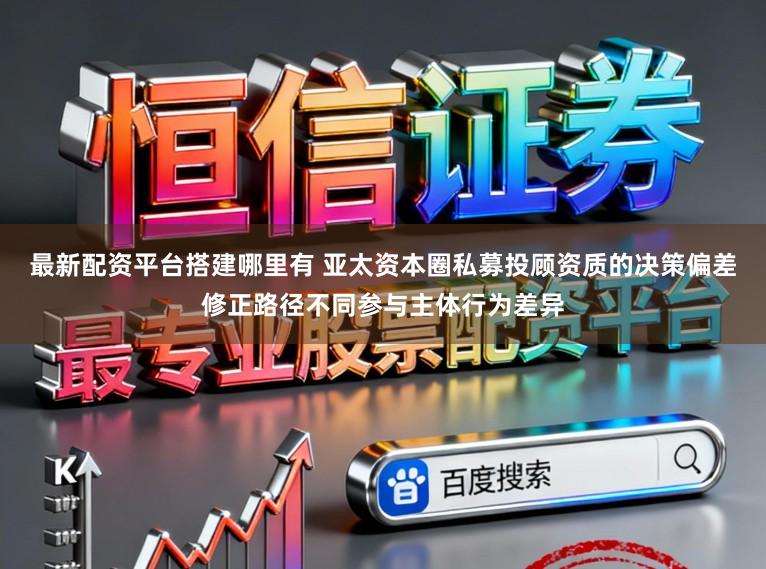 最新配资平台搭建哪里有 亚太资本圈私募投顾资质的决策偏差修正路径不同参与主体行为差异