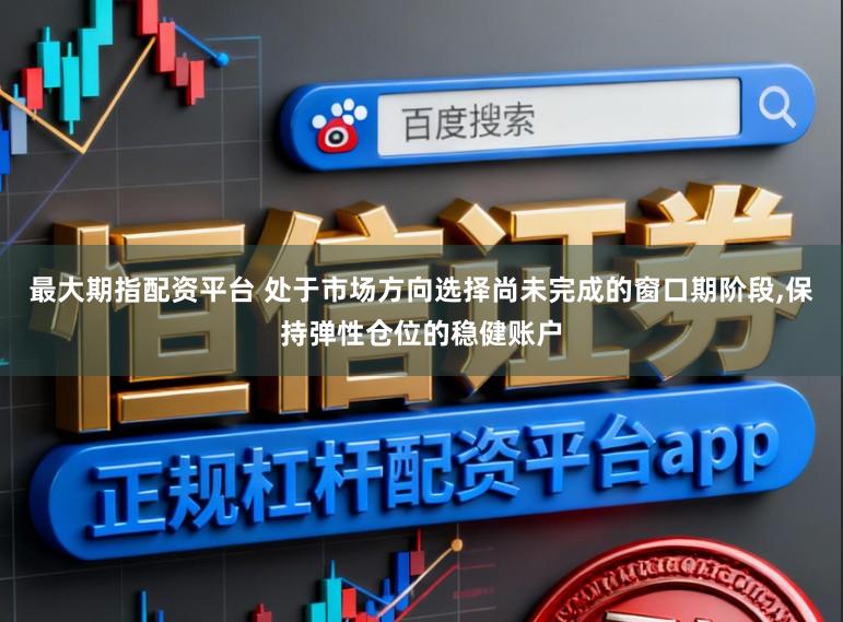 最大期指配资平台 处于市场方向选择尚未完成的窗口期阶段,保持弹性仓位的稳健账户