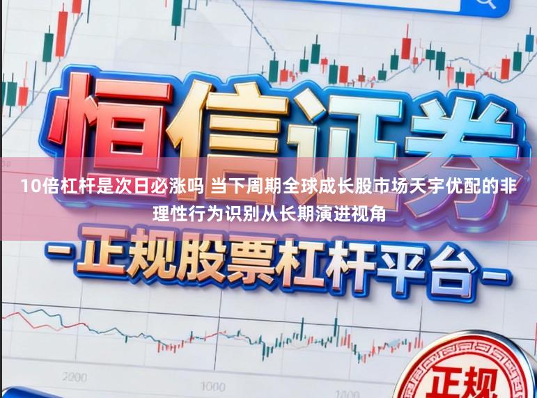 10倍杠杆是次日必涨吗 当下周期全球成长股市场天宇优配的非理性行为识别从长期演进视角