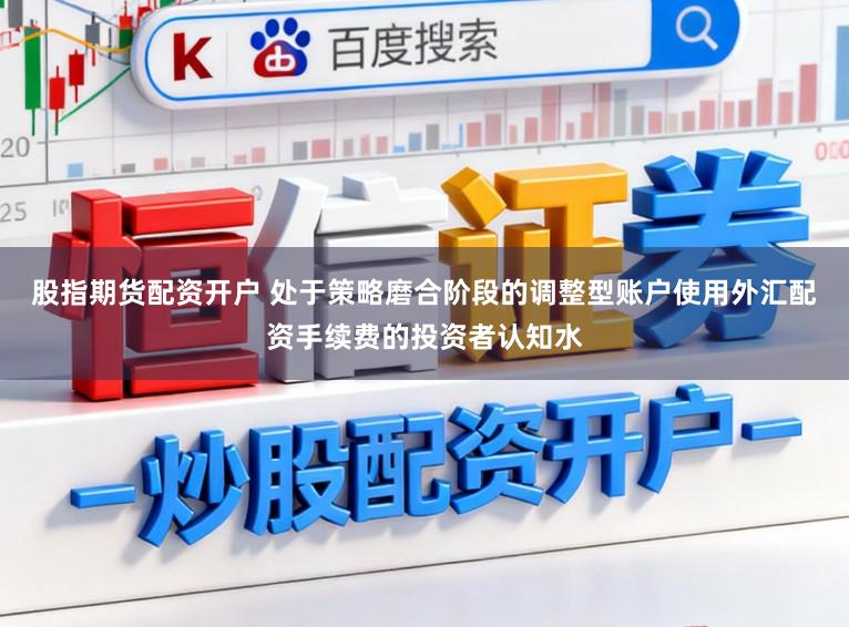 股指期货配资开户 处于策略磨合阶段的调整型账户使用外汇配资手续费的投资者认知水